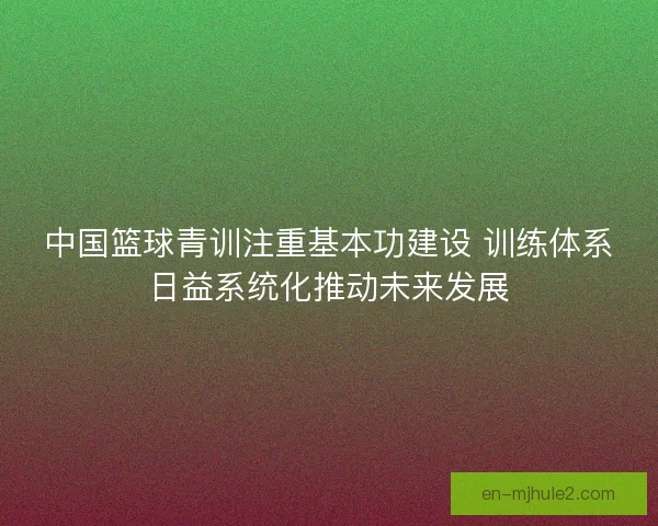 中国篮球青训注重基本功建设 训练体系日益系统化推动未来发展