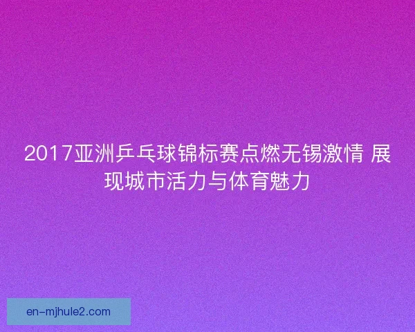 2017亚洲乒乓球锦标赛点燃无锡激情 展现城市活力与体育魅力