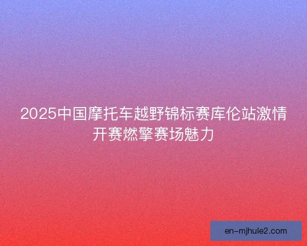 2025中国摩托车越野锦标赛库伦站激情开赛燃擎赛场魅力